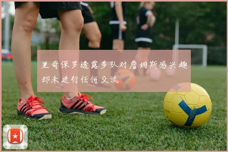 里奇保罗透露多队对詹姆斯感兴趣却未进行任何交流