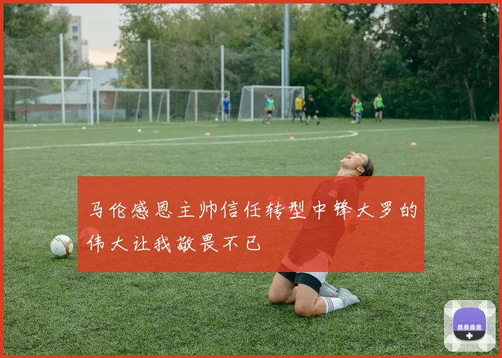 马伦感恩主帅信任转型中锋大罗的伟大让我敬畏不已