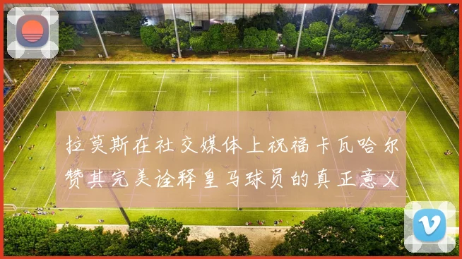 拉莫斯在社交媒体上祝福卡瓦哈尔赞其完美诠释皇马球员的真正意义