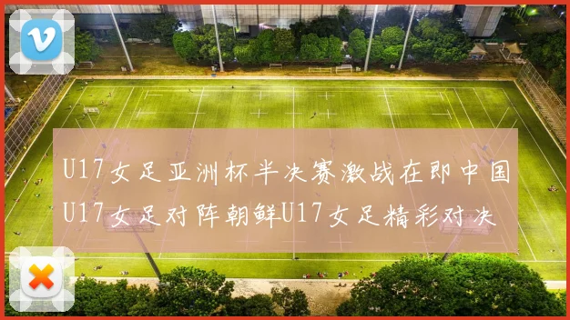 U17女足亚洲杯半决赛激战在即中国U17女足对阵朝鲜U17女足精彩对决即将开启