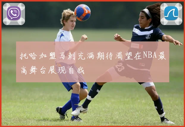托哈加盟马刺充满期待渴望在NBA最高舞台展现自我