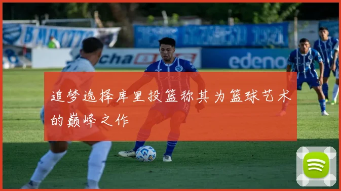 追梦选择库里投篮称其为篮球艺术的巅峰之作