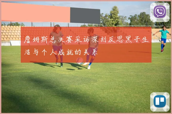 詹姆斯总决赛采访深刻反思黑子生活与个人成就的关系