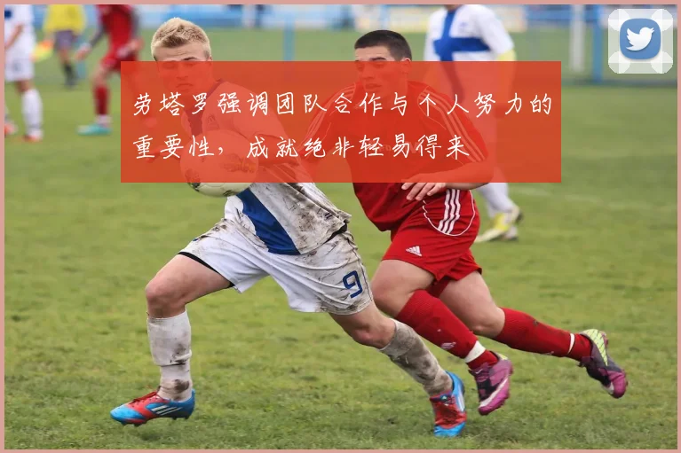 劳塔罗强调团队合作与个人努力的重要性，成就绝非轻易得来