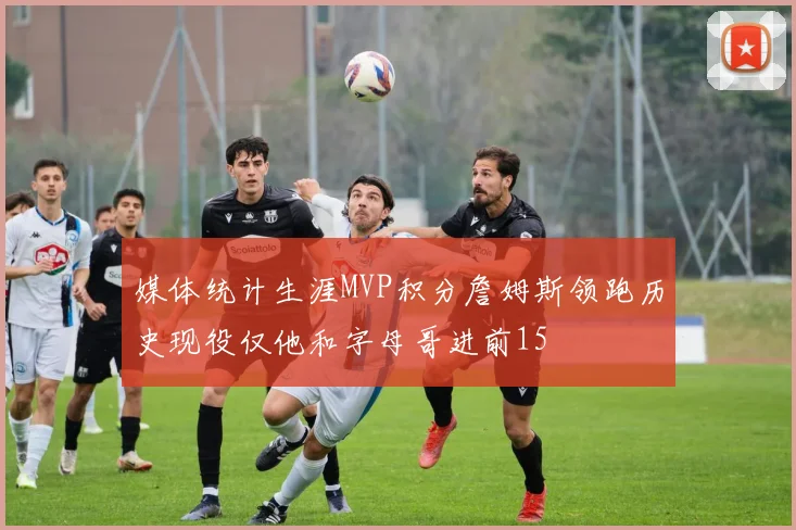 媒体统计生涯MVP积分詹姆斯领跑历史现役仅他和字母哥进前15