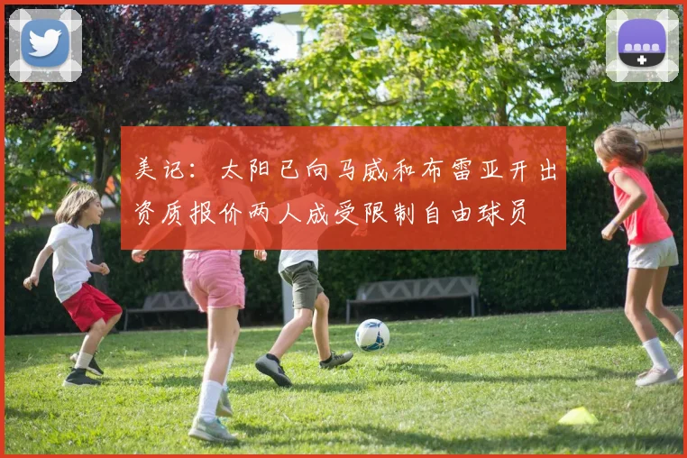 美记：太阳已向马威和布雷亚开出资质报价两人成受限制自由球员