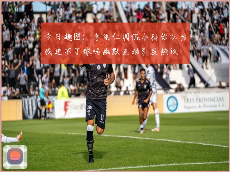 今日趣图：李刚仁调侃小孙你以为我进不了球吗幽默互动引发热议