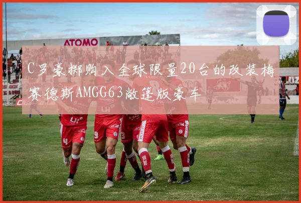 C罗豪掷购入全球限量20台的改装梅赛德斯AMGG63敞篷版豪车
