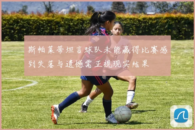 斯帕莱蒂坦言球队未能赢得比赛感到失落与遗憾需正视现实结果