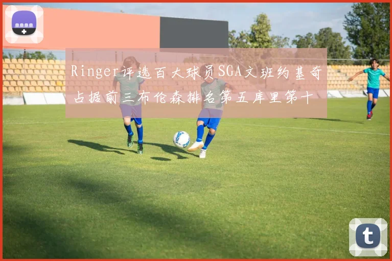 Ringer评选百大球员SGA文班约基奇占据前三布伦森排名第五库里第十杜兰特第十六詹姆斯第二十