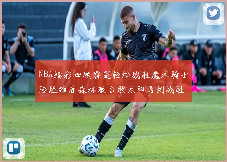 NBA精彩回顾雷霆轻松战胜魔术骑士险胜雄鹿森林狼击败太阳马刺战胜国王