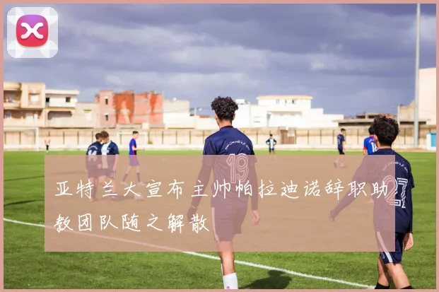 亚特兰大宣布主帅帕拉迪诺辞职助教团队随之解散