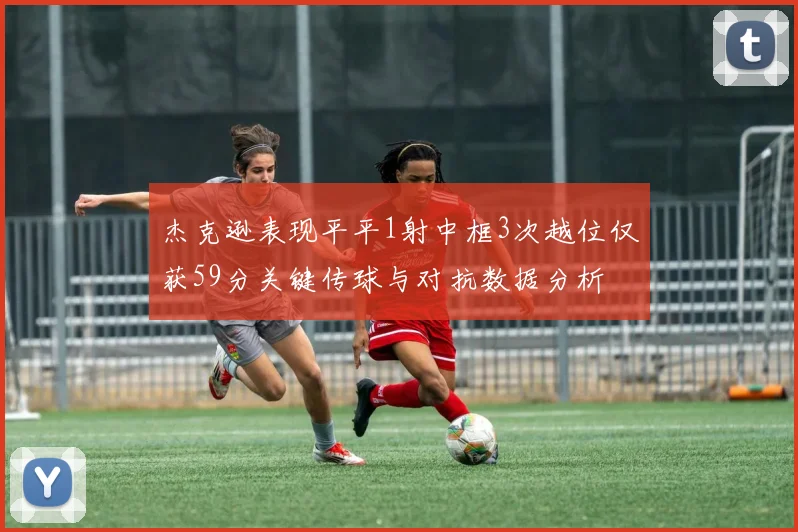 杰克逊表现平平1射中框3次越位仅获59分关键传球与对抗数据分析