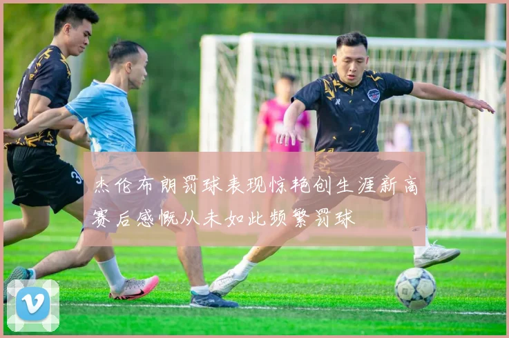 杰伦布朗罚球表现惊艳创生涯新高赛后感慨从未如此频繁罚球