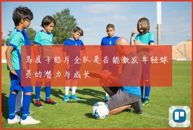 乌度卡怒斥全队是否能激发年轻球员的潜力与成长