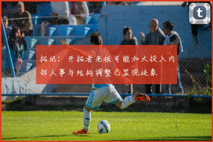 拓记：开拓者老板可能加大投入内部人事与结构调整已显现迹象