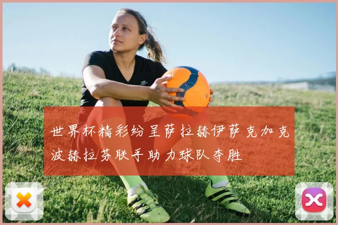 世界杯精彩纷呈萨拉赫伊萨克加克波赫拉芬联手助力球队夺胜