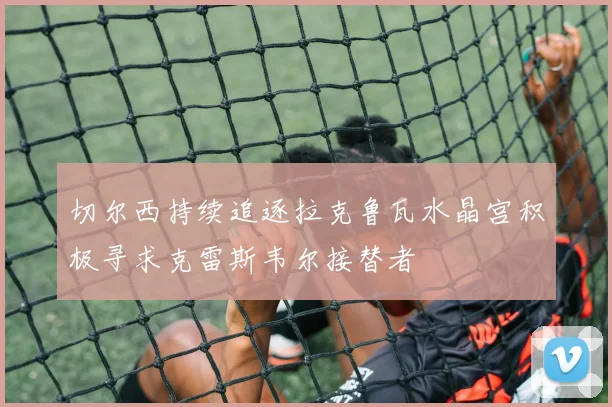 切尔西持续追逐拉克鲁瓦水晶宫积极寻求克雷斯韦尔接替者
